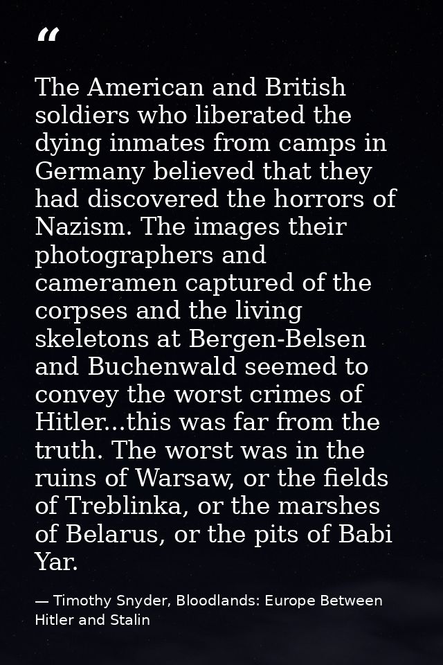 The American and British soldiers who liberated the dying inmates from camps in Germany believed that they had discovere — Timothy Snyder, Bloodlands: Europe Between Hitler and Stalin