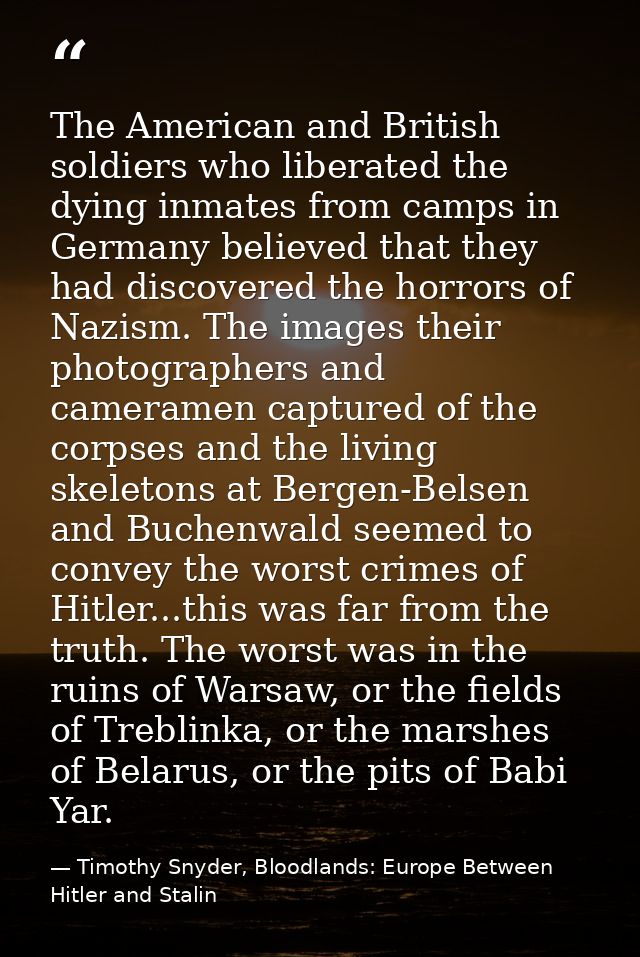 The American and British soldiers who liberated the dying inmates from camps in Germany believed that they had discovere — Timothy Snyder, Bloodlands: Europe Between Hitler and Stalin