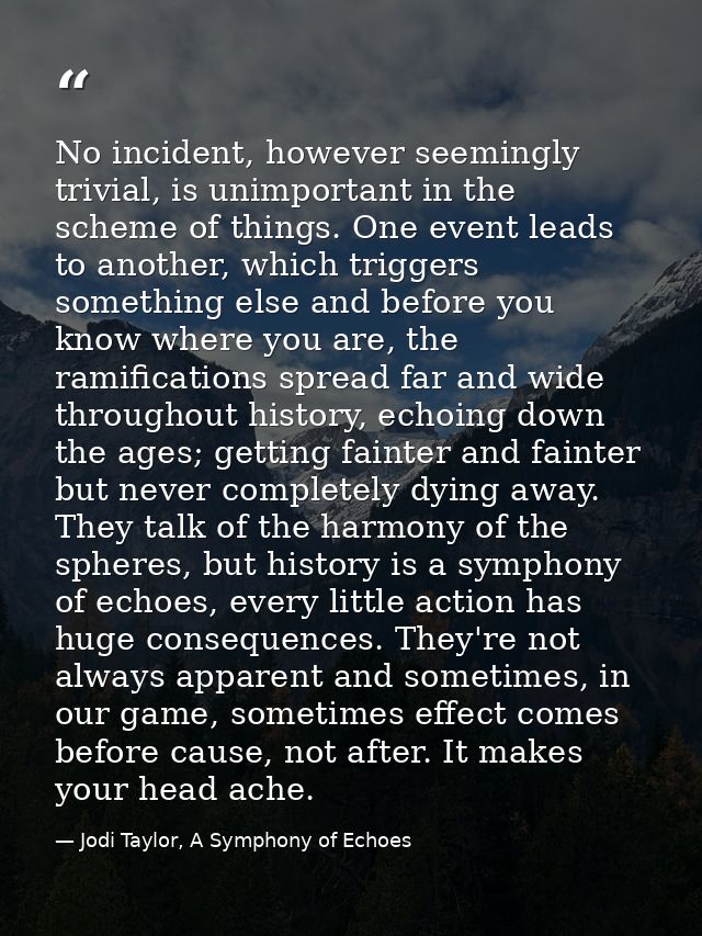 No incident, however seemingly trivial, is unimportant in the scheme of things. One event leads to another, which trigge — Jodi Taylor, A Symphony of Echoes