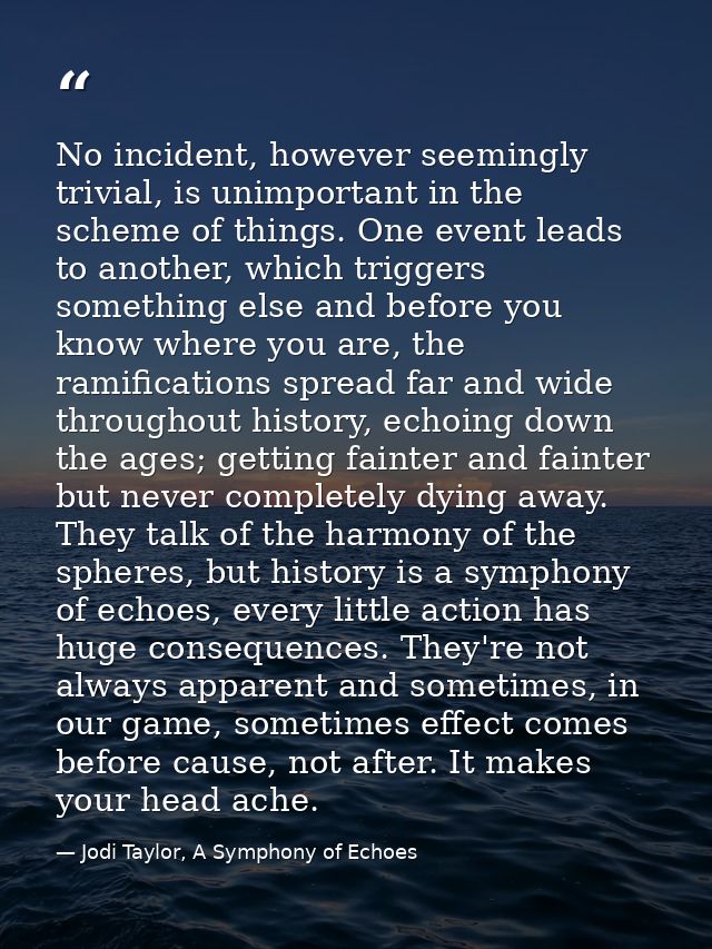 No incident, however seemingly trivial, is unimportant in the scheme of things. One event leads to another, which trigge — Jodi Taylor, A Symphony of Echoes