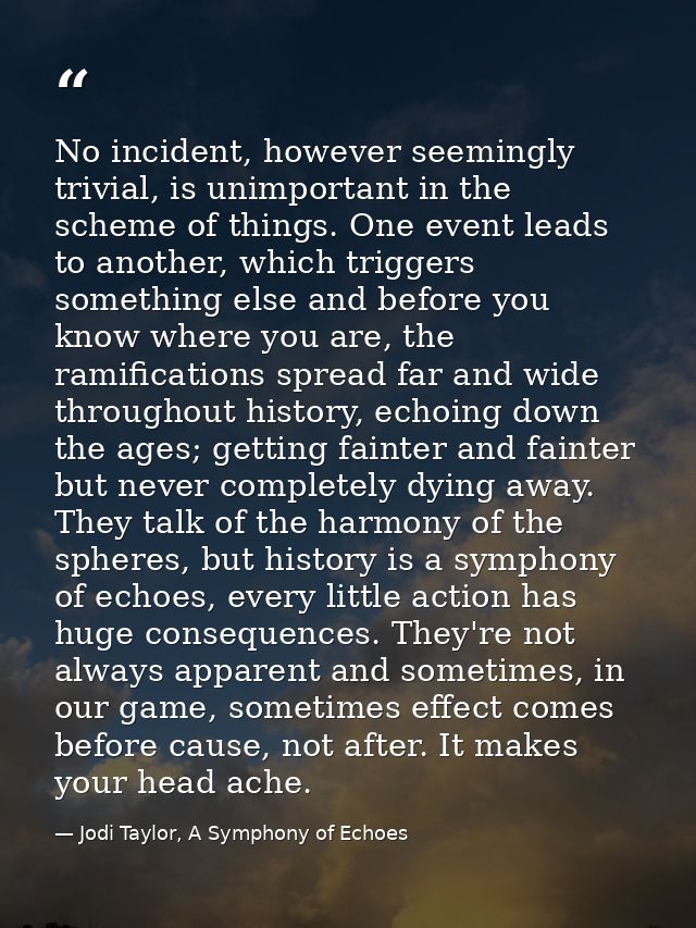 No incident, however seemingly trivial, is unimportant in the scheme of things. One event leads to another, which trigge — Jodi Taylor, A Symphony of Echoes