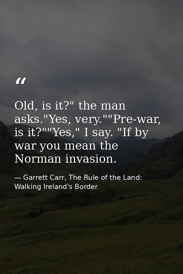 Old, is it?" the man asks."Yes, very.""Pre-war, is it?""Yes," I say. "If by war you mean the Norman invasion. — Garrett Carr, The Rule of the Land: Walking Ireland's Border