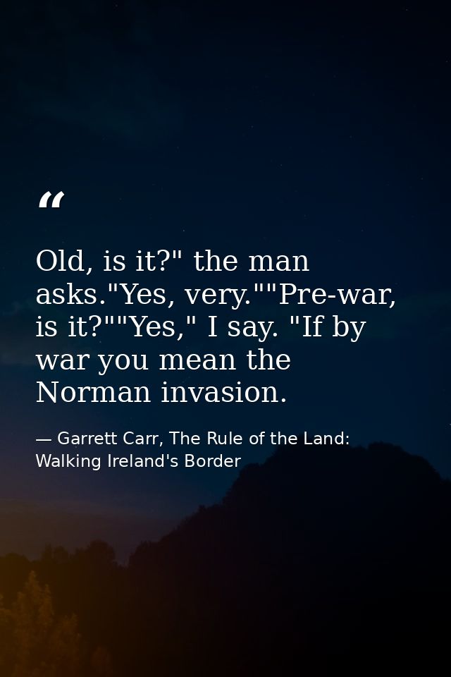 Old, is it?" the man asks."Yes, very.""Pre-war, is it?""Yes," I say. "If by war you mean the Norman invasion. — Garrett Carr, The Rule of the Land: Walking Ireland's Border