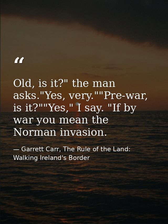 Old, is it?" the man asks."Yes, very.""Pre-war, is it?""Yes," I say. "If by war you mean the Norman invasion. — Garrett Carr, The Rule of the Land: Walking Ireland's Border