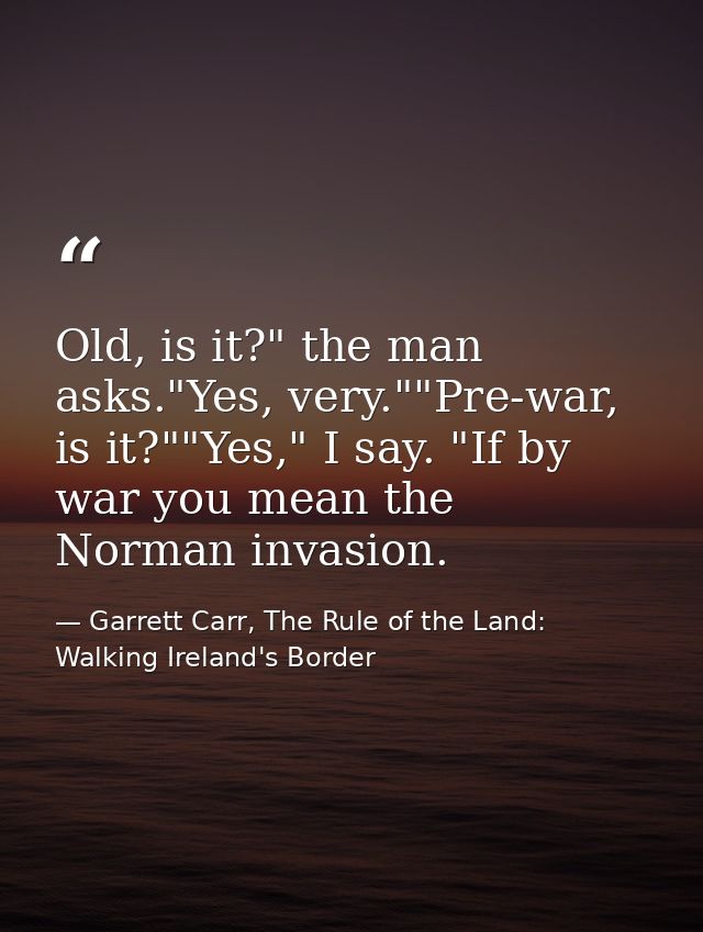 Old, is it?" the man asks."Yes, very.""Pre-war, is it?""Yes," I say. "If by war you mean the Norman invasion. — Garrett Carr, The Rule of the Land: Walking Ireland's Border