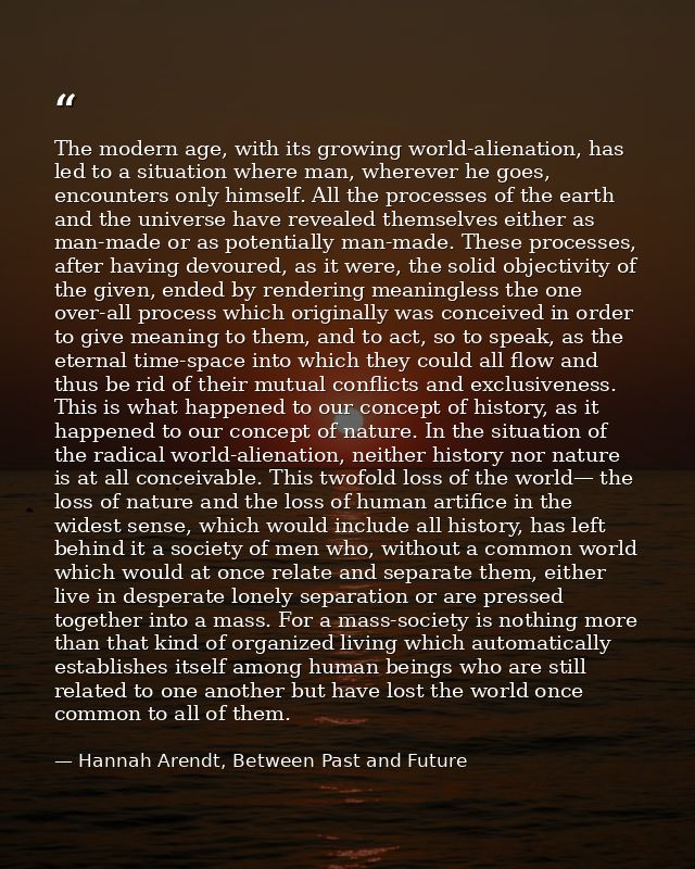 The modern age, with its growing world-alienation, has led to a situation where man, wherever he goes, encounters only h — Hannah Arendt, Between Past and Future