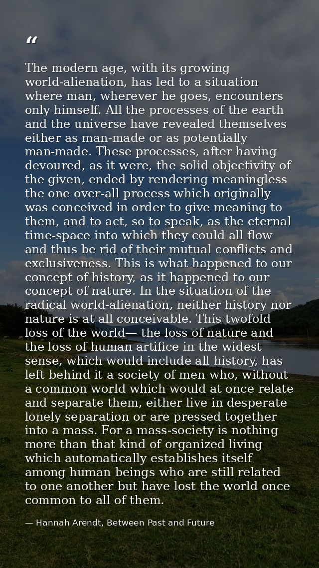 The modern age, with its growing world-alienation, has led to a situation where man, wherever he goes, encounters only h — Hannah Arendt, Between Past and Future