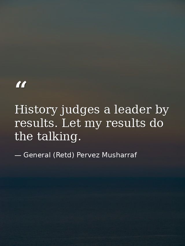 History judges a leader by results. Let my results do the talking. — General (Retd) Pervez Musharraf