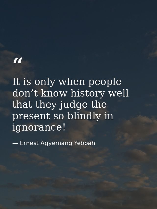 It is only when people don’t know history well that they judge the present so blindly in ignorance! — Ernest Agyemang Yeboah