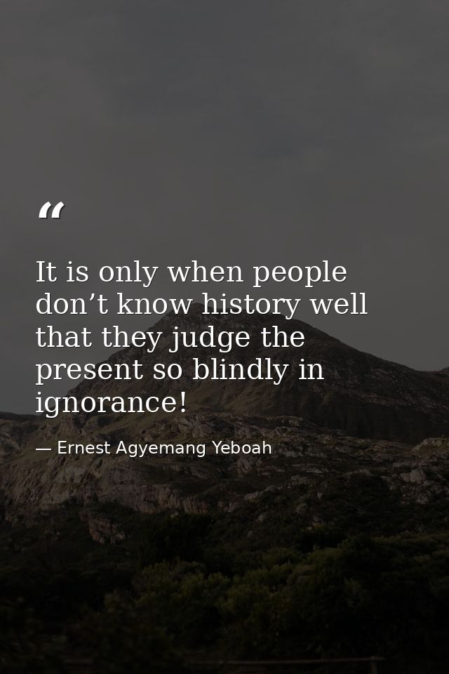It is only when people don’t know history well that they judge the present so blindly in ignorance! — Ernest Agyemang Yeboah