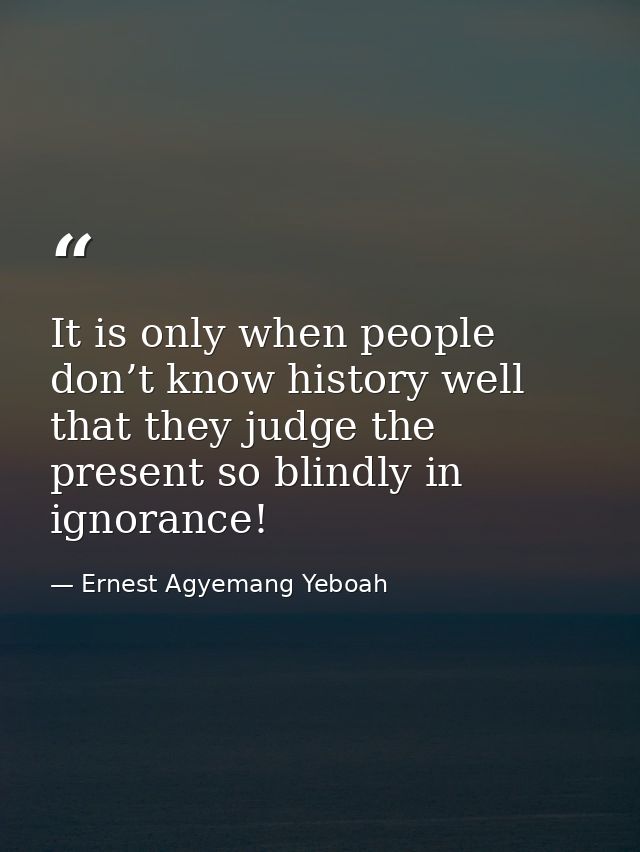 It is only when people don’t know history well that they judge the present so blindly in ignorance! — Ernest Agyemang Yeboah