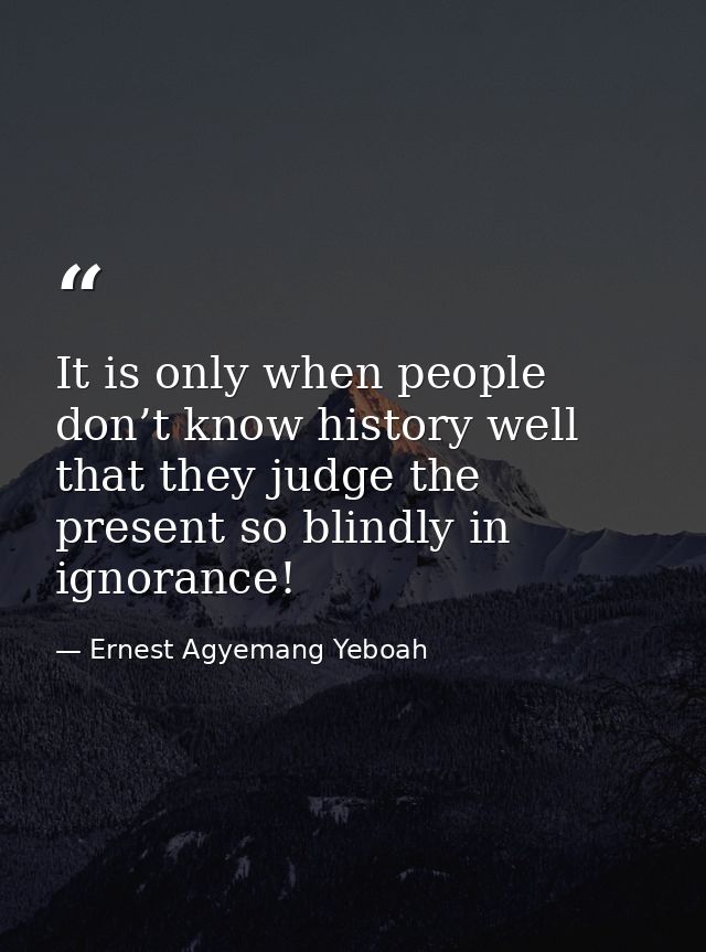 It is only when people don’t know history well that they judge the present so blindly in ignorance! — Ernest Agyemang Yeboah