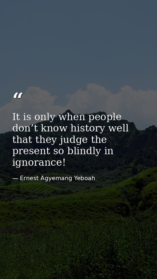 It is only when people don’t know history well that they judge the present so blindly in ignorance! — Ernest Agyemang Yeboah
