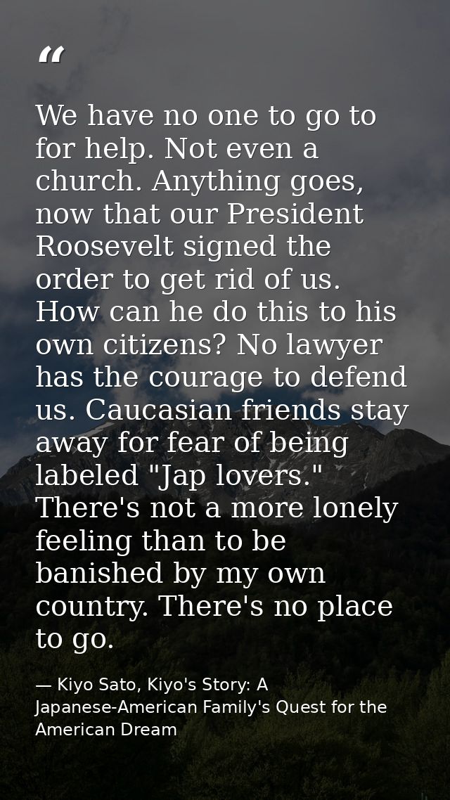 We have no one to go to for help. Not even a church. Anything goes, now that our President Roosevelt signed the order to — Kiyo Sato, Kiyo's Story: A Japanese-American Family's Quest for the American Dream