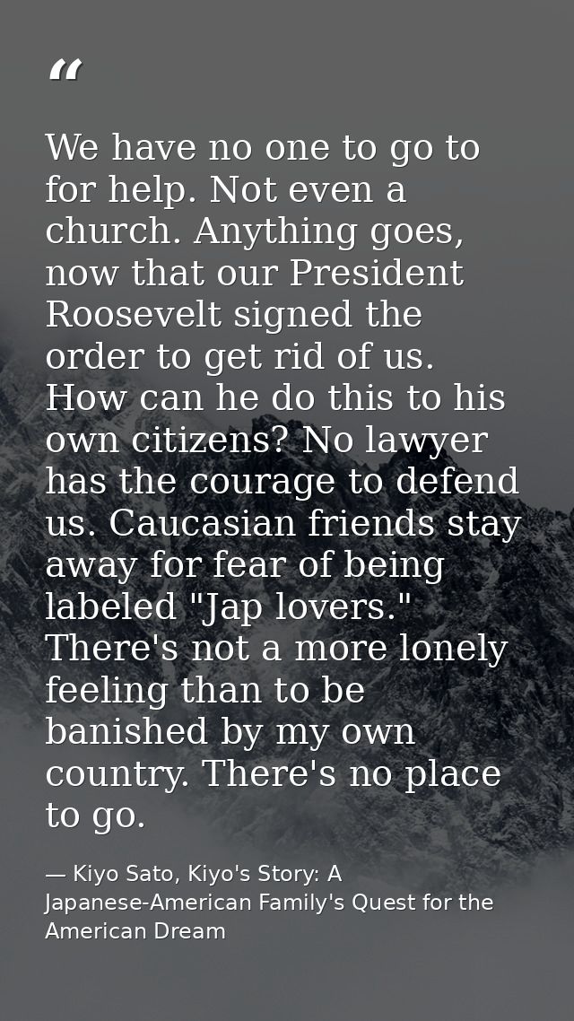 We have no one to go to for help. Not even a church. Anything goes, now that our President Roosevelt signed the order to — Kiyo Sato, Kiyo's Story: A Japanese-American Family's Quest for the American Dream