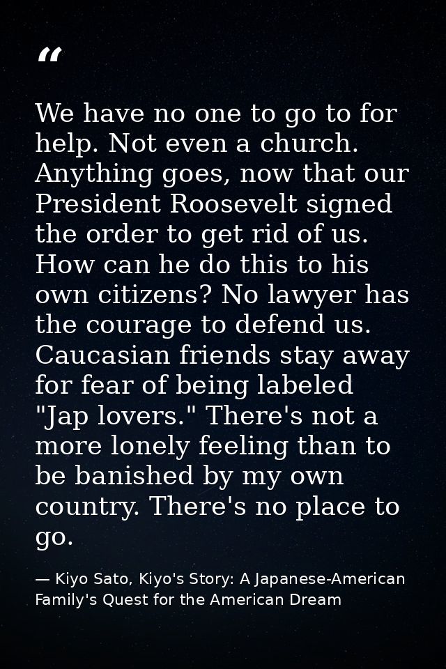 We have no one to go to for help. Not even a church. Anything goes, now that our President Roosevelt signed the order to — Kiyo Sato, Kiyo's Story: A Japanese-American Family's Quest for the American Dream