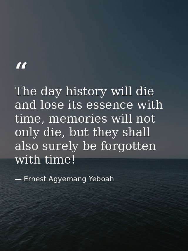 The day history will die and lose its essence with time, memories will not only die, but they shall also surely be forgo — Ernest Agyemang Yeboah