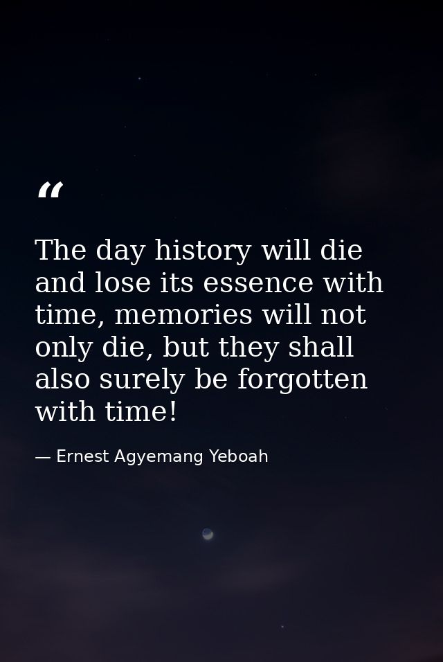 The day history will die and lose its essence with time, memories will not only die, but they shall also surely be forgo — Ernest Agyemang Yeboah