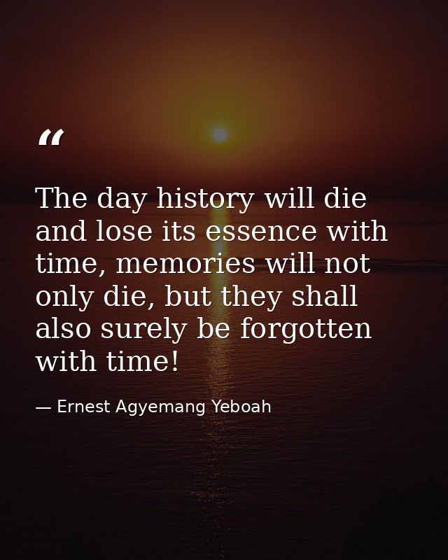 The day history will die and lose its essence with time, memories will not only die, but they shall also surely be forgo — Ernest Agyemang Yeboah