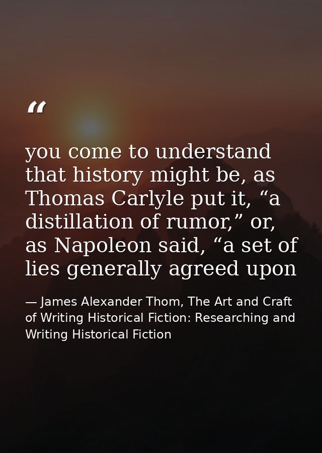 you come to understand that history might be, as Thomas Carlyle put it, “a distillation of rumor,” or, as Napoleon said, — James Alexander Thom, The Art and Craft of Writing Historical Fiction: Researching and Writing Historical Fiction