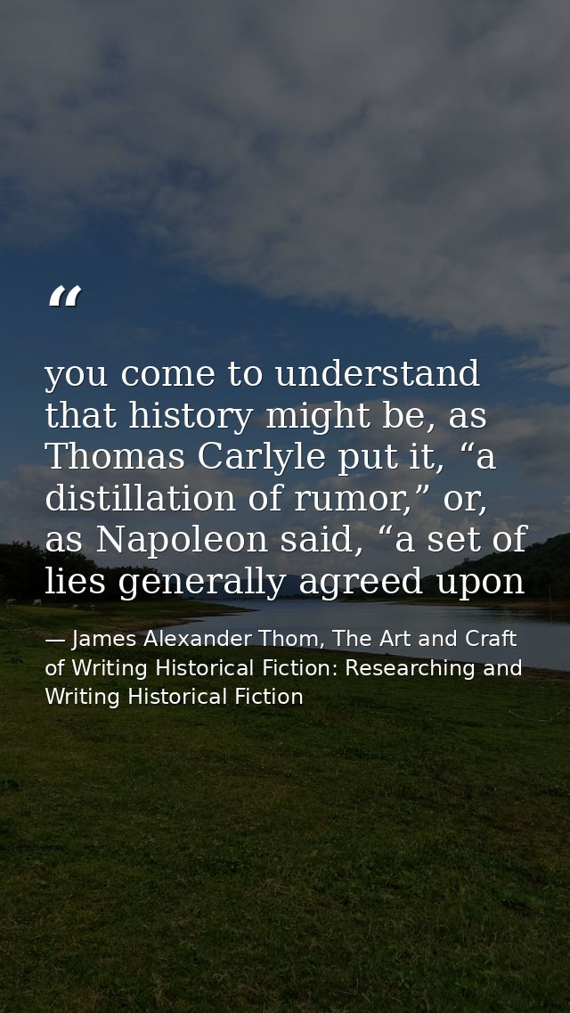 you come to understand that history might be, as Thomas Carlyle put it, “a distillation of rumor,” or, as Napoleon said, — James Alexander Thom, The Art and Craft of Writing Historical Fiction: Researching and Writing Historical Fiction