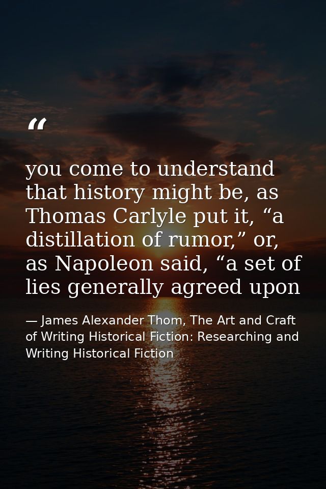 you come to understand that history might be, as Thomas Carlyle put it, “a distillation of rumor,” or, as Napoleon said, — James Alexander Thom, The Art and Craft of Writing Historical Fiction: Researching and Writing Historical Fiction