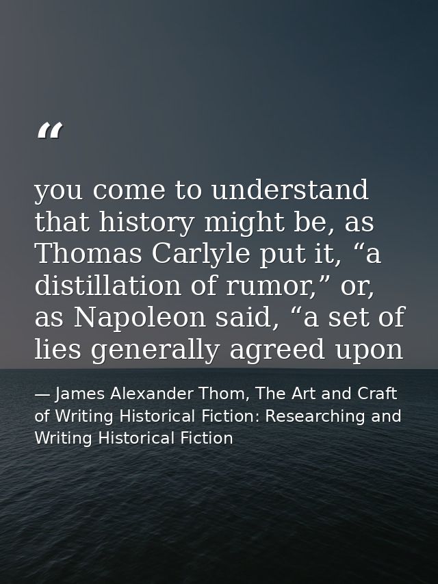 you come to understand that history might be, as Thomas Carlyle put it, “a distillation of rumor,” or, as Napoleon said, — James Alexander Thom, The Art and Craft of Writing Historical Fiction: Researching and Writing Historical Fiction