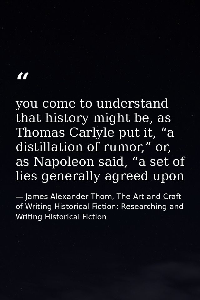 you come to understand that history might be, as Thomas Carlyle put it, “a distillation of rumor,” or, as Napoleon said, — James Alexander Thom, The Art and Craft of Writing Historical Fiction: Researching and Writing Historical Fiction