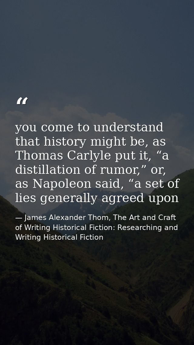 you come to understand that history might be, as Thomas Carlyle put it, “a distillation of rumor,” or, as Napoleon said, — James Alexander Thom, The Art and Craft of Writing Historical Fiction: Researching and Writing Historical Fiction