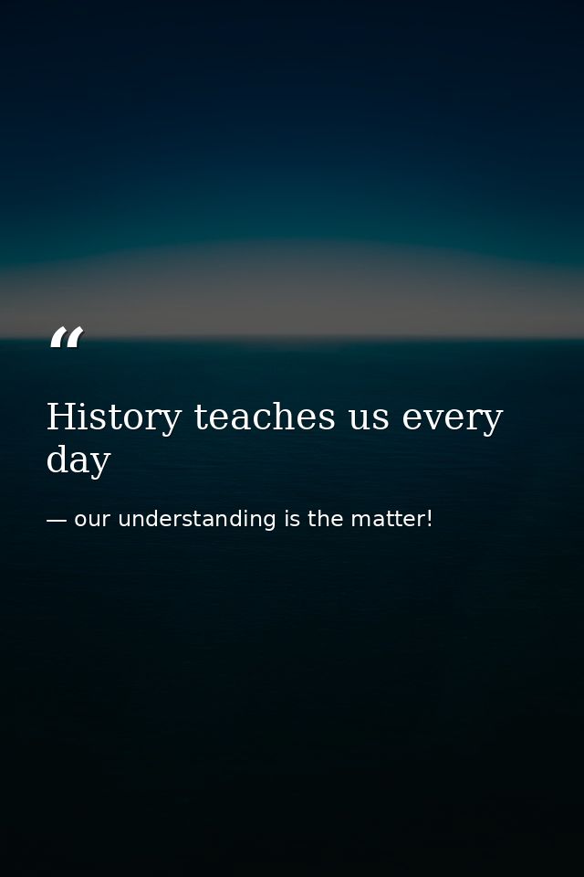 History teaches us every day — our understanding is the matter!