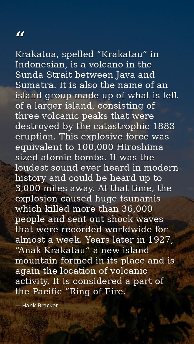 Krakatoa, spelled “Krakatau” in Indonesian, is a volcano in the Sunda Strait between Java and Sumatra. It is also the na — Hank Bracker