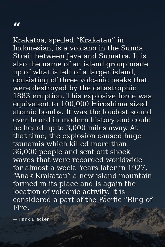 Krakatoa, spelled “Krakatau” in Indonesian, is a volcano in the Sunda Strait between Java and Sumatra. It is also the na — Hank Bracker