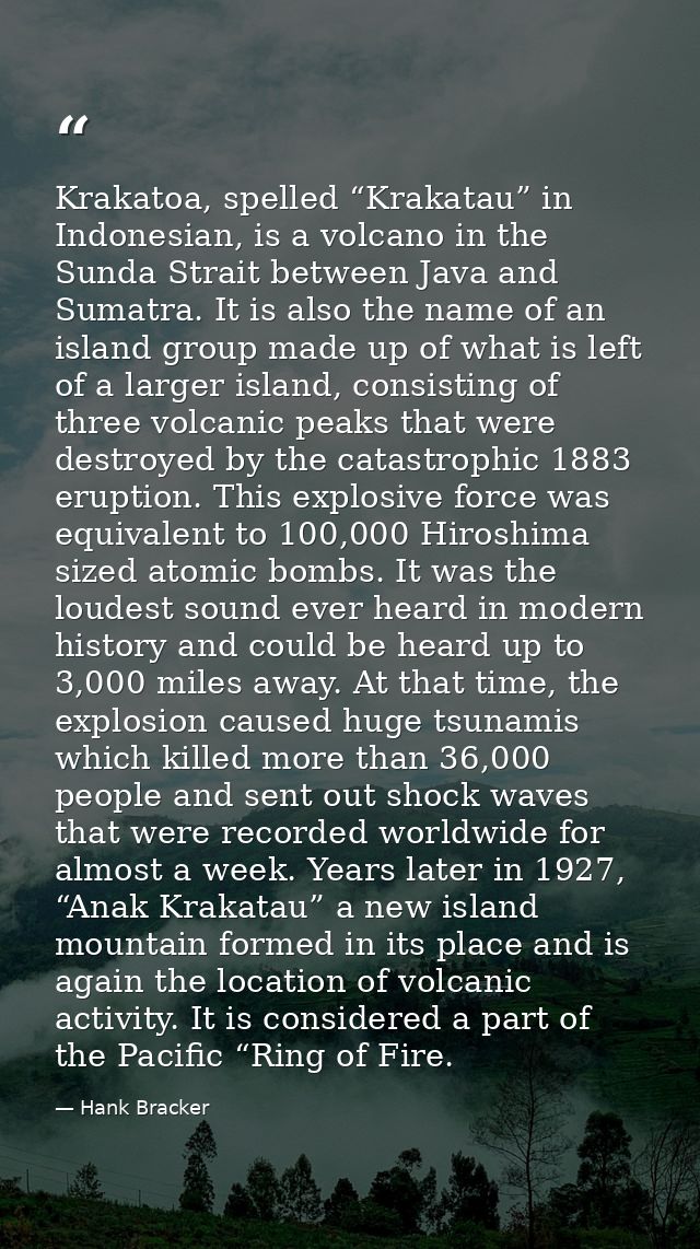 Krakatoa, spelled “Krakatau” in Indonesian, is a volcano in the Sunda Strait between Java and Sumatra. It is also the na — Hank Bracker
