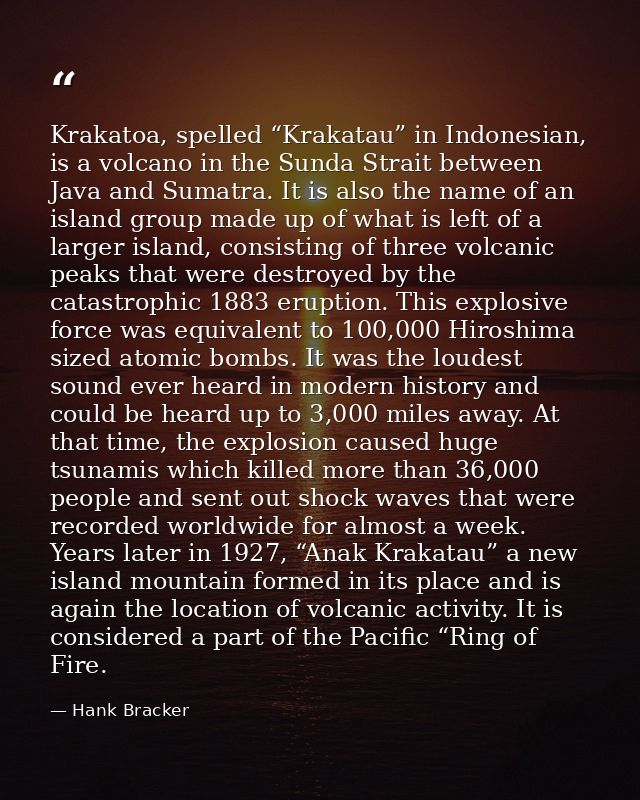 Krakatoa, spelled “Krakatau” in Indonesian, is a volcano in the Sunda Strait between Java and Sumatra. It is also the na — Hank Bracker