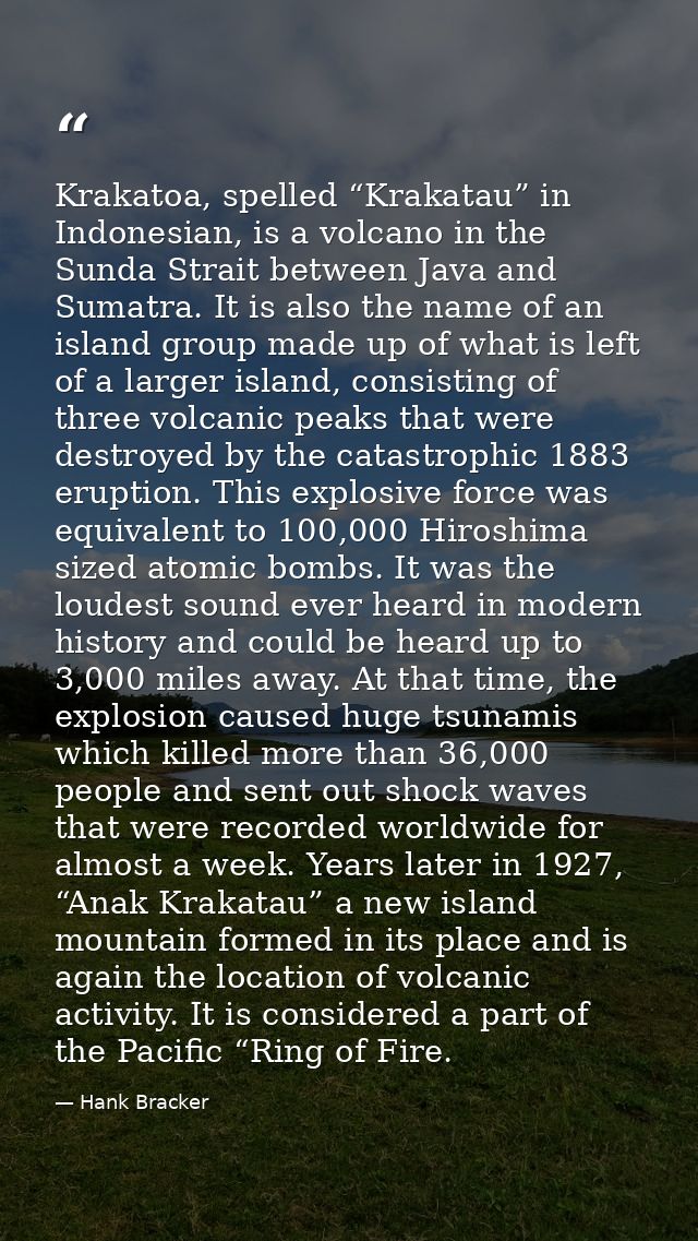 Krakatoa, spelled “Krakatau” in Indonesian, is a volcano in the Sunda Strait between Java and Sumatra. It is also the na — Hank Bracker