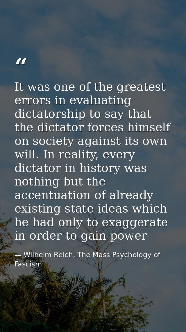 It was one of the greatest errors in evaluating dictatorship to say that the dictator forces himself on society against  — Wilhelm Reich, The Mass Psychology of Fascism