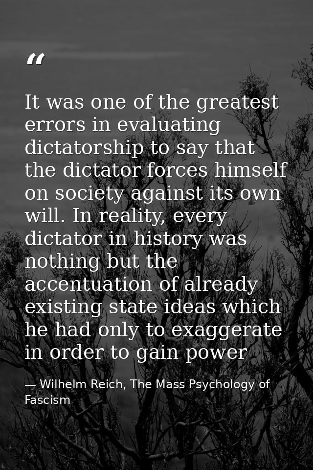 It was one of the greatest errors in evaluating dictatorship to say that the dictator forces himself on society against  — Wilhelm Reich, The Mass Psychology of Fascism