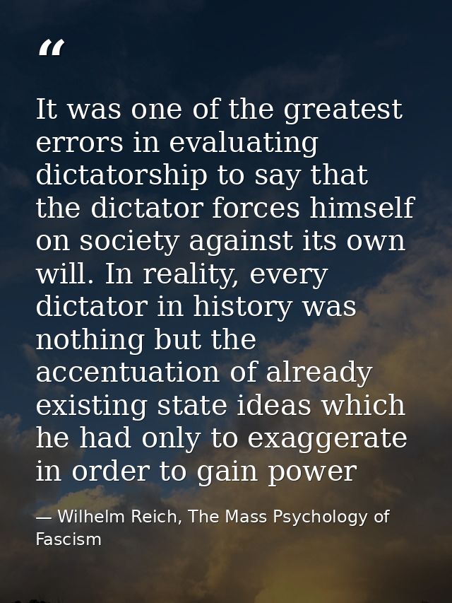 It was one of the greatest errors in evaluating dictatorship to say that the dictator forces himself on society against  — Wilhelm Reich, The Mass Psychology of Fascism