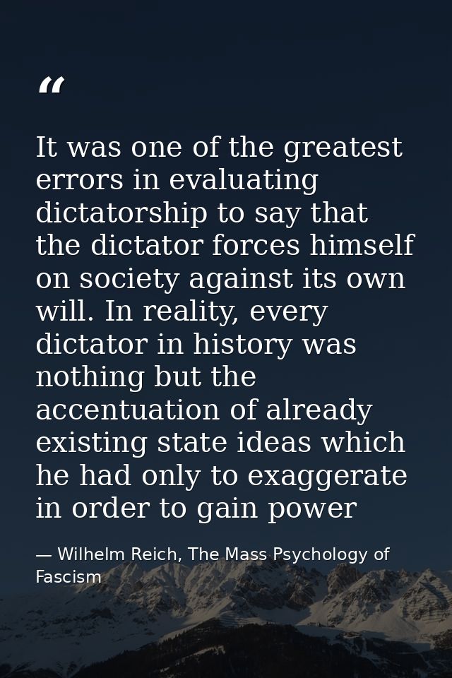 It was one of the greatest errors in evaluating dictatorship to say that the dictator forces himself on society against  — Wilhelm Reich, The Mass Psychology of Fascism