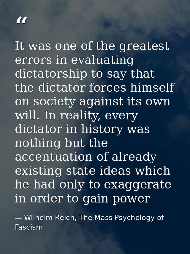 It was one of the greatest errors in evaluating dictatorship to say that the dictator forces himself on society against  — Wilhelm Reich, The Mass Psychology of Fascism