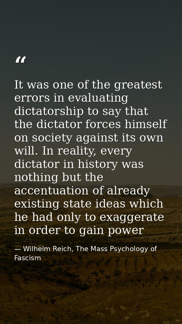 It was one of the greatest errors in evaluating dictatorship to say that the dictator forces himself on society against  — Wilhelm Reich, The Mass Psychology of Fascism