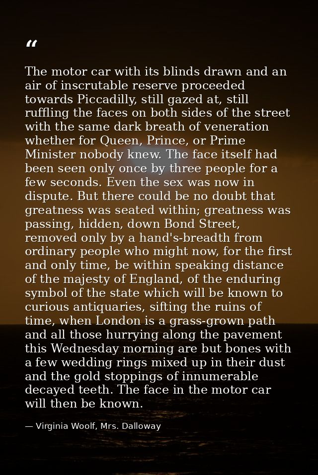 The motor car with its blinds drawn and an air of inscrutable reserve proceeded towards Piccadilly, still gazed at, stil — Virginia Woolf, Mrs. Dalloway