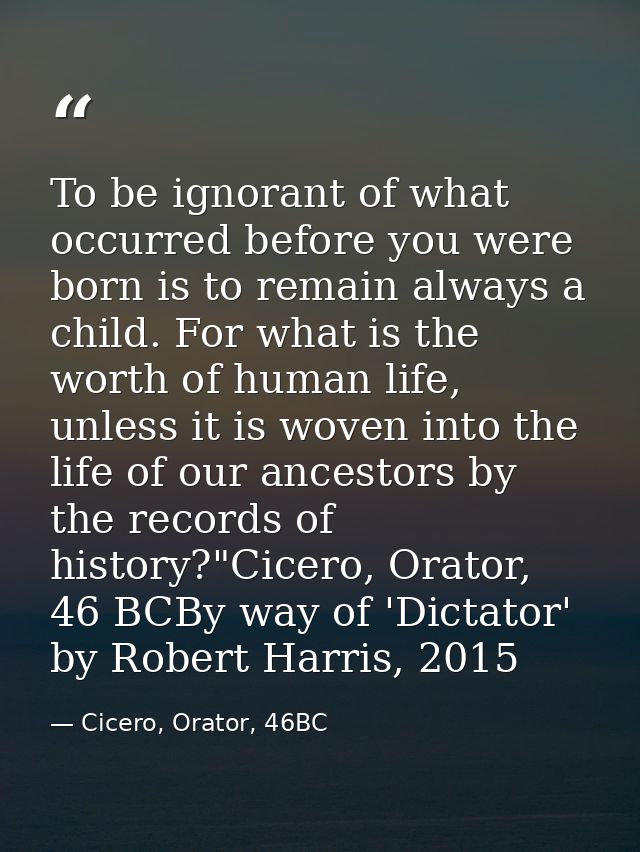 To be ignorant of what occurred before you were born is to remain always a child. For what is the worth of human life, u — Cicero, Orator, 46BC