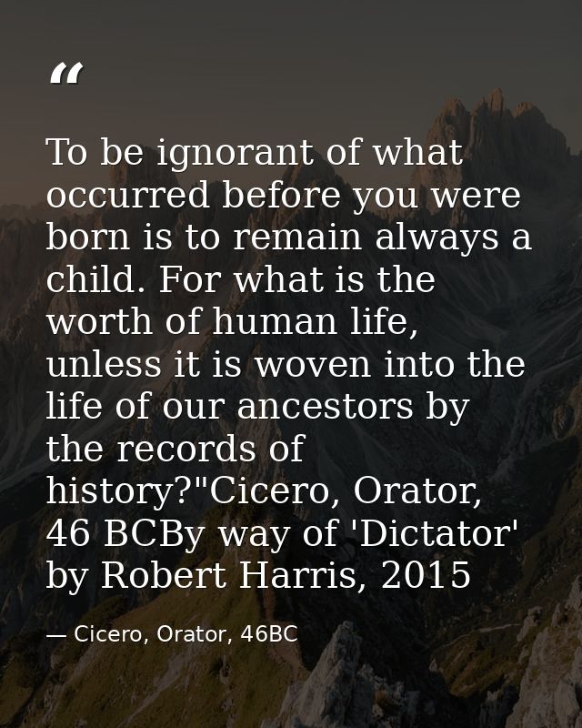 To be ignorant of what occurred before you were born is to remain always a child. For what is the worth of human life, u — Cicero, Orator, 46BC