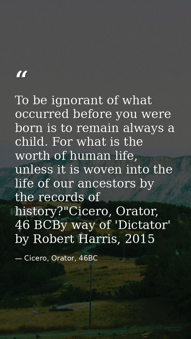 To be ignorant of what occurred before you were born is to remain always a child. For what is the worth of human life, u — Cicero, Orator, 46BC