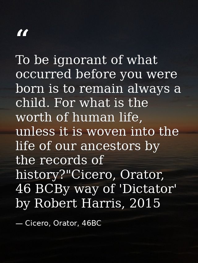To be ignorant of what occurred before you were born is to remain always a child. For what is the worth of human life, u — Cicero, Orator, 46BC