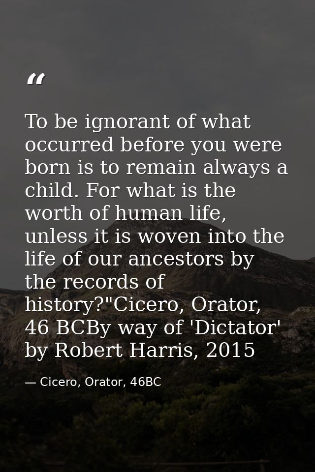 To be ignorant of what occurred before you were born is to remain always a child. For what is the worth of human life, u — Cicero, Orator, 46BC