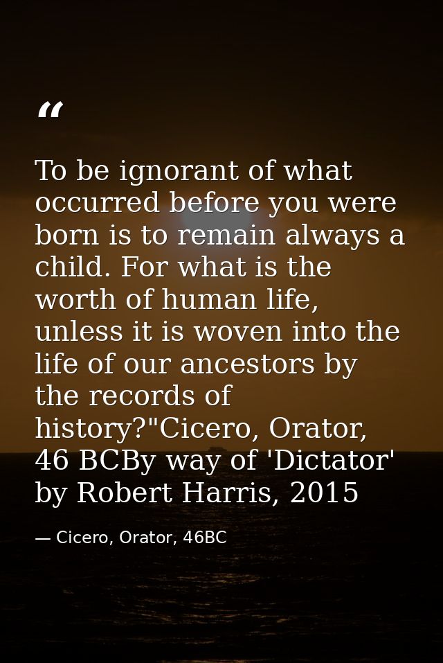 To be ignorant of what occurred before you were born is to remain always a child. For what is the worth of human life, u — Cicero, Orator, 46BC