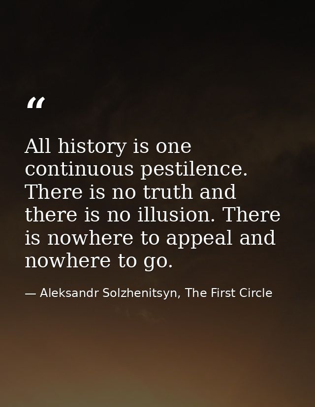 All history is one continuous pestilence. There is no truth and there is no illusion. There is nowhere to appeal and now — Aleksandr Solzhenitsyn, The First Circle