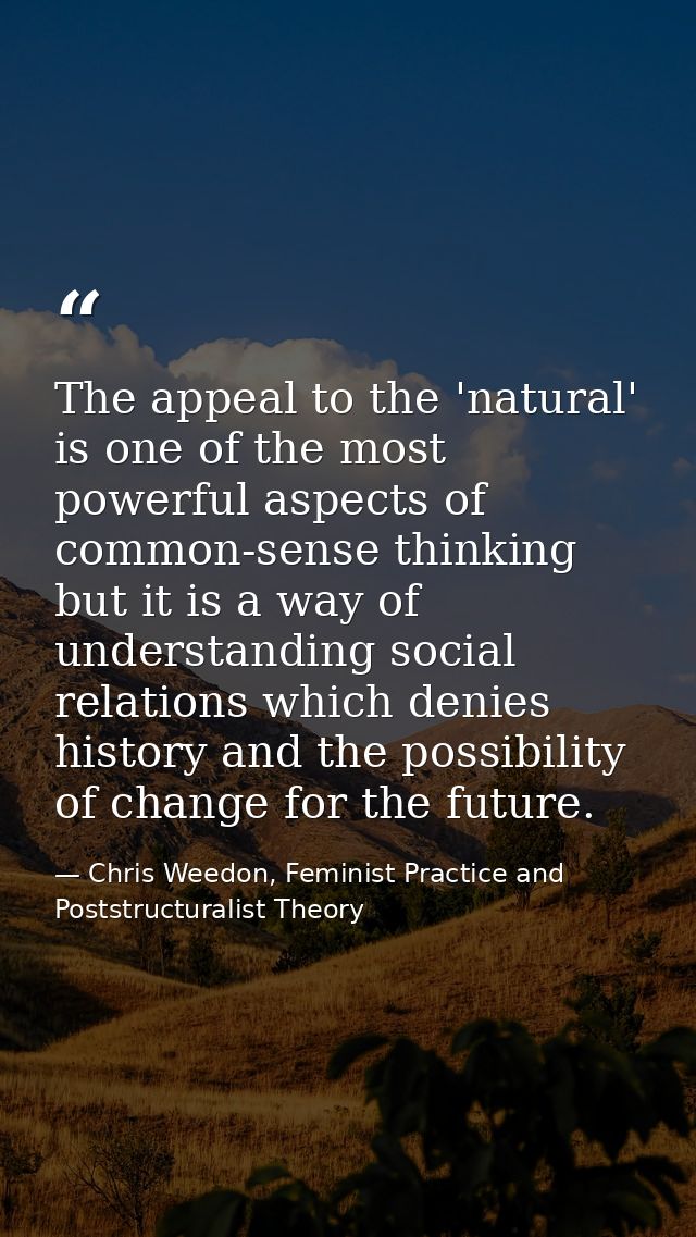 The appeal to the 'natural' is one of the most powerful aspects of common-sense thinking but it is a way of understandin — Chris Weedon, Feminist Practice and Poststructuralist Theory